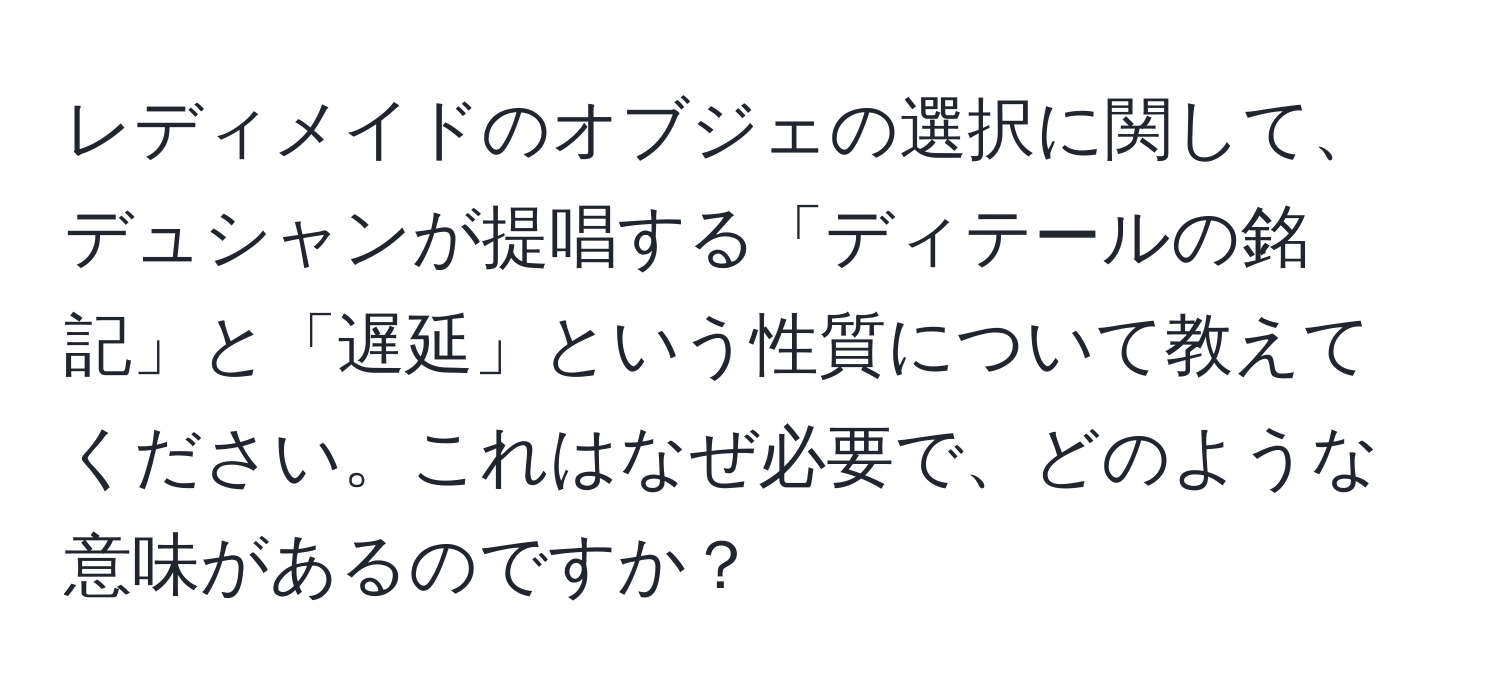 レディメイドのオブジェの選択に関して、デュシャンが提唱する「ディテールの銘記」と「遅延」という性質について教えてください。これはなぜ必要で、どのような意味があるのですか？