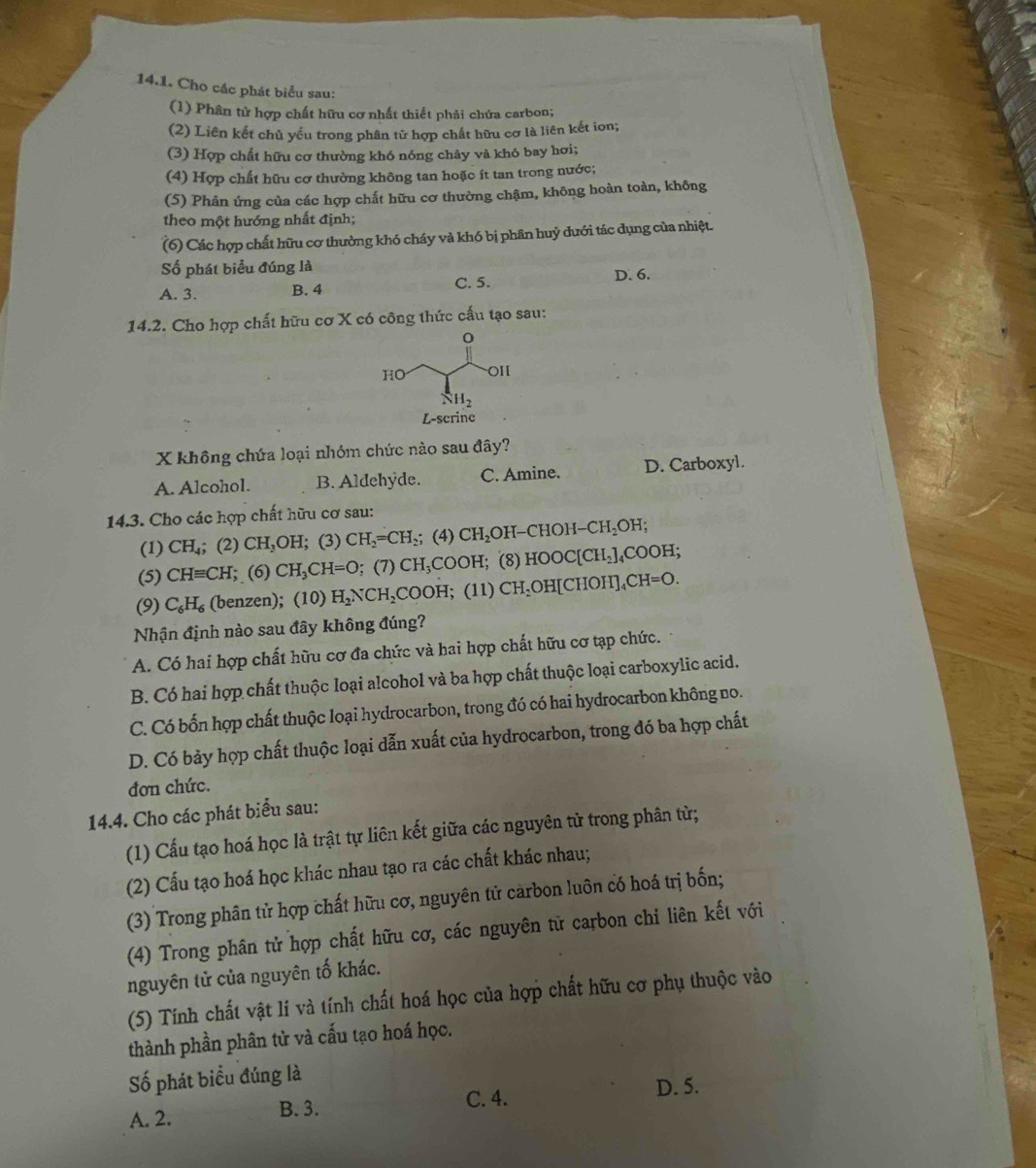 Cho các phát biểu sau:
(1) Phân tử hợp chất hữu cơ nhất thiết phải chứa carbon;
(2) Liên kết chủ yếu trong phân tử hợp chất hữu cơ là liên kết ion;
(3) Hợp chất hữu cơ thường khó nóng chảy và khó bay hơi;
(4) Hợp chất hữu cơ thường không tan hoặc ít tan trong nước;
(5) Phản ứng của các hợp chất hữu cơ thường chậm, không hoàn toàn, không
theo một hướng nhất định;
(6) Các hợp chất hữu cơ thường khó cháy và khó bị phân huỷ dưới tác dụng của nhiệt.
Số phát biểu đúng là D. 6.
A. 3. B. 4 C. 5.
14.2. Cho hợp chất hữu cơ X có công thức cấu tạo sau:
X không chứa loại nhóm chức nào sau đây?
A. Alcohol. B. Aldehyde. C. Amine. D. Carboxyl.
14.3. Cho các hợp chất hữu cơ sau:
(1) CH_4; (2) CH_3OH;(3) CH_2=CH_2; (4) CH_2 H-CHOH- CH_2OH;
(5) CHequiv CH; (6) CH_3CH=O; (7) CH₃COOH; (8) HOOC[CH_2]_4COOH;
(9) C_6H_6 (benzen); (10) H_2NCH_2 C OF H;  (11) CH_2OH[CHOH]_4CH=O.
Nhận định nào sau đây không đúng?
A. Có hai hợp chất hữu cơ đa chức và hai hợp chất hữu cơ tạp chức.
B. Có hai hợp chất thuộc loại alcohol và ba hợp chất thuộc loại carboxylic acid.
C. Có bốn hợp chất thuộc loại hydrocarbon, trong đó có hai hydrocarbon không no.
D. Có bảy hợp chất thuộc loại dẫn xuất của hydrocarbon, trong đó ba hợp chất
đơn chức.
14.4. Cho các phát biểu sau:
(1) Cấu tạo hoá học là trật tự liên kết giữa các nguyên tử trong phân từ;
(2) Cấu tạo hoá học khác nhau tạo ra các chất khác nhau;
(3) Trong phân tử hợp chất hữu cơ, nguyên tử carbon luôn có hoá trị bốn;
(4) Trong phân tử hợp chất hữu cơ, các nguyên tử carbon chỉ liên kết với
nguyên tử của nguyên tố khác.
(5) Tính chất vật lí và tính chất hoá học của hợp chất hữu cơ phụ thuộc vào
thành phần phân tử và cấu tạo hoá học.
Số phát biểu đúng là
C. 4. D. 5.
A. 2. B. 3.