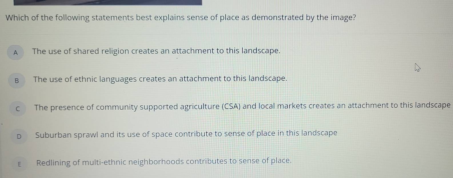 Which of the following statements best explains sense of place as demonstrated by the image?
A The use of shared religion creates an attachment to this landscape.
B The use of ethnic languages creates an attachment to this landscape.
c The presence of community supported agriculture (CSA) and local markets creates an attachment to this landscape
D Suburban sprawl and its use of space contribute to sense of place in this landscape
E Redlining of multi-ethnic neighborhoods contributes to sense of place.