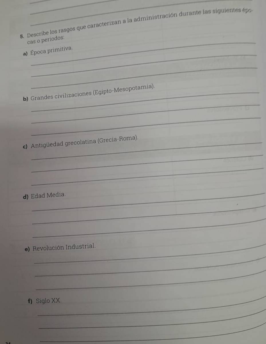 Describe los rasgos que caracterizan a la administración durante las siguientes épo 
cas o períodos: 
_ 
a) Época primitiva. 
_ 
_ 
b) Grandes civilizaciones (Egipto-Mesopotamia). 
_ 
c) Antigüedad grecolatina (Grecia-Roma). 
_ 
_ 
d) Edad Media. 
_ 
_ 
_ 
e) Revolución Industrial. 
_ 
_ 
_ 
f) Siglo XX. 
_ 
_