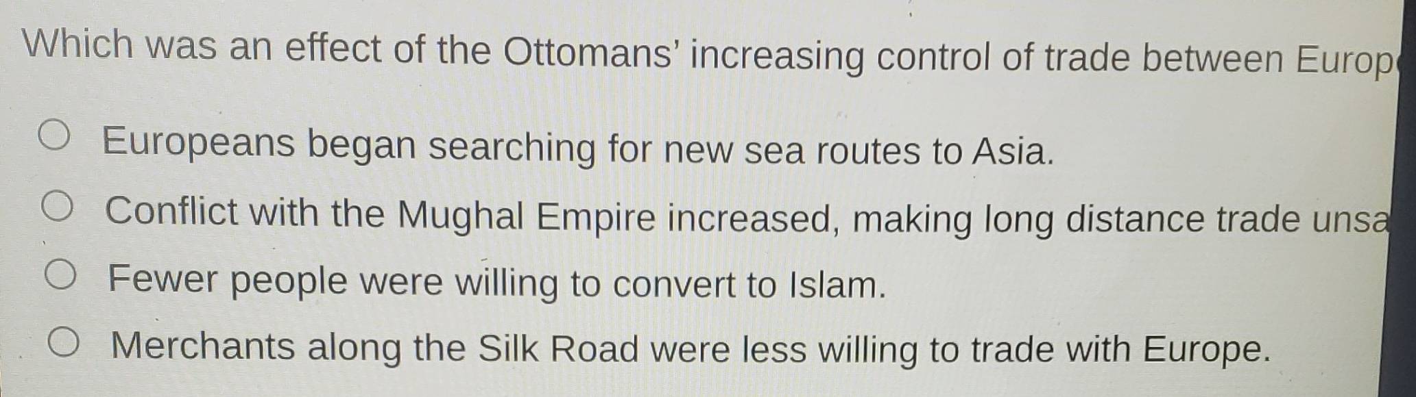 Which was an effect of the Ottomans' increasing control of trade between Europ
Europeans began searching for new sea routes to Asia.
Conflict with the Mughal Empire increased, making long distance trade unsa
Fewer people were willing to convert to Islam.
Merchants along the Silk Road were less willing to trade with Europe.