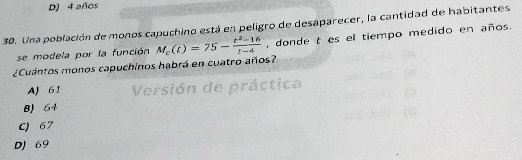 D) 4 años
30. Una población de monos capuchino está en peligro de desaparecer, la cantidad de habitantes
se modela por la función M_c(t)=75- (t^2-16)/t-4  , donde t es el tiempo medido en años.
¿Cuántos monos capuchinos habrá en cuatro años?
A) 61
Versión de práctica
B) 64
C) 67
D) 69