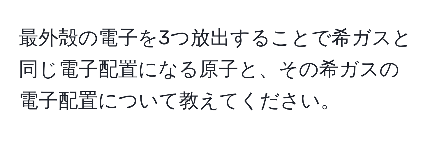 最外殻の電子を3つ放出することで希ガスと同じ電子配置になる原子と、その希ガスの電子配置について教えてください。