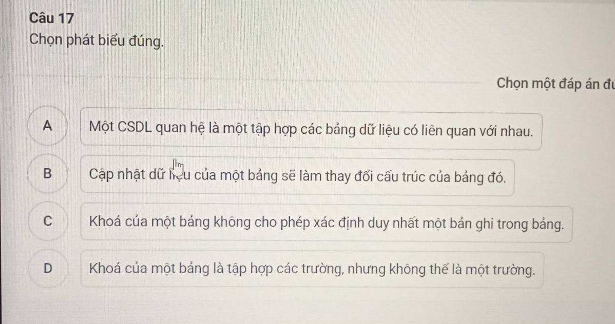 Chọn phát biểu đúng.
Chọn một đáp án đự
A Một CSDL quan hệ là một tập hợp các bảng dữ liệu có liên quan với nhau.
B Cập nhật dữ liệu của một bảng sẽ làm thay đổi cấu trúc của bảng đó.
C Khoá của một bảng không cho phép xác định duy nhất một bản ghi trong bảng.
D I Khoá của một bảng là tập hợp các trường, nhưng không thể là một trường.