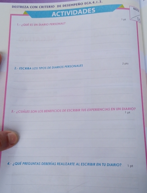 DESTREZA CON CRITERIO DE DESEMPEÑO ECA.4.1.3. 
ACTIVIDADES 
NOT 
1p 
_ 
1.- ¿QUÉ ES UN DIARIO PERSONAL? 
_ 
_ 
_ 
_ 
_ 
2.- ESCRIBA LOS TIPOS DE DIARIOS PERSONALES 2 pts 
_ 
_ 
_ 
_ 
3.- ¿CUÁLES SON LOS BENEFICIOS DE ESCRIBIR TUS EXPERIENCIAS EN UN DIARIO? 1 pt 
_ 
_ 
_ 
_ 
_ 
4.- ¿QUE PREGUNTAS DEBERÍAS REALIZARTE AL ESCRIBIR EN TU DIARIO? 1 pt 
_ 
_