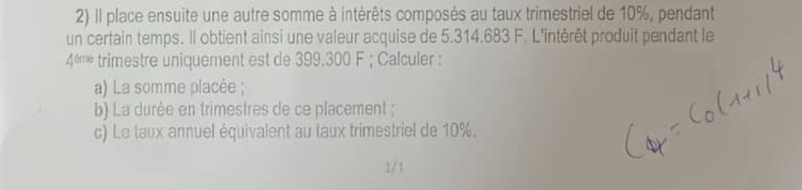 Il place ensuite une autre somme à intérêts composés au taux trimestriel de 10%, pendant 
un certain temps. Il obtient ainsi une valeur acquise de 5.314.683 F. L'intérêt produit pendant le
4^(thene) trimestre uniquement est de 399.300 F; Calculer : 
a) La somme placée ; 
b) La durée en trimestres de ce placement ; 
c) Le taux annuel équivalent au taux trimestriel de 10%. 
1/1