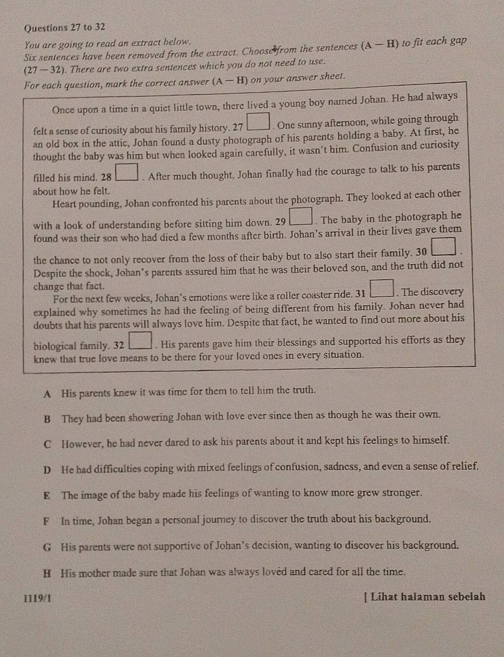 to 32
You are going to read an extract below.
Six sentences have been removed from the extract. Choose  from the sentences (A-H) to fit each gap
(27-32). There are two extra sentences which you do not need to use.
For each question, mark the correct answer (A-H) on your answer sheet.
Once upon a time in a quiet little town, there lived a young boy named Johan. He had always
felt a sense of curiosity about his family history. 27 □. One sunny afternoon, while going through
an old box in the attic, Johan found a dusty photograph of his parents holding a baby. At first, he
thought the baby was him but when looked again carefully, it wasn’t him. Confusion and curiosity
filled his mind. 28 □. After much thought, Johan finally had the courage to talk to his parents
about how he felt.
Heart pounding, Johan confronted his parents about the photograph. They looked at each other
with a look of understanding before sitting him down. 29 9□. The baby in the photograph he
found was their son who had died a few months after birth. Johan’s arrival in their lives gave them
the chance to not only recover from the loss of their baby but to also start their family. 30
Despite the shock, Johan’s parents assured him that he was their beloved son, and the truth did not
change that fact.
For the next few weeks, Johan’s emotions were like a roller coaster ride. 31 □. The discovery
explained why sometimes he had the feeling of being different from his family. Johan never had
doubts that his parents will always love him. Despite that fact, he wanted to find out more about his
biological family. 32 □. His parents gave him their blessings and supported his efforts as they
knew that true love means to be there for your loved ones in every situation.
A His parents knew it was time for them to tell him the truth.
B They had been showering Johan with love ever since then as though he was their own.
C However, he had never dared to ask his parents about it and kept his feelings to himself.
D He had difficulties coping with mixed feelings of confusion, sadness, and even a sense of relief.
E The image of the baby made his feelings of wanting to know more grew stronger.
F In time, Johan began a personal journey to discover the truth about his background.
G His parents were not supportive of Johan’s decision, wanting to discover his background.
H His mother made sure that Johan was always loved and cared for all the time.
1119/1 [ Lihat halaman sebelah