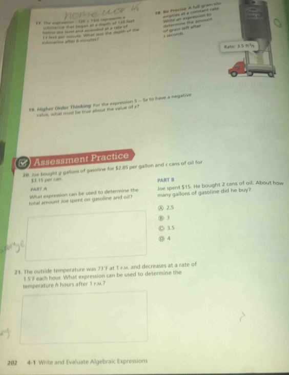 Be Precise A full grain silo
12. The expression - 16s T m represents a empties at a constant rate.
bulimarine that began at a deoth of 120 fest Write an expression to
Retriow seol faved and ascandled at a rate of
lubmarine after 6 minutes II fad sor minuse Whal was the depth of the of grain left after determine the amount
# seconds
Rate: 15ft^3/s
19. Higher Order Thinking For the expression 5 - 5x to have a negative
value, what must be true abous the value of x?
()Assessment Practice
20. Joe bought g gallons of gasoline for $2.85 per gallon and c cans of oil for
$3. 15 per carr. PART B
PART A
What expression can be used to determine the Joe spent $15. He bought 2 cans of oil. About how
total amount Joe spent on gasoline and oil? many gallons of gasoline did he buy?
Ⓐ 2.5
⑬ 3
Ⓒ 3.5
Ⓓ 4
21. The outside temperature was 73°F at 1 F.M. and decreases at a rate of
1.5'F each hour. What expression can be used to determine the
temperature h hours after 1 r.m.?
202 4-1 Write and Evaluate Algebraic Expressions
