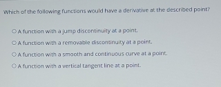 Which of the following functions would have a derivative at the described point?
A function with a jump discontinuity at a point.
A function with a removable discontinuity at a point.
A function with a smooth and continuous curve at a point.
A function with a vertical tangent line at a point.