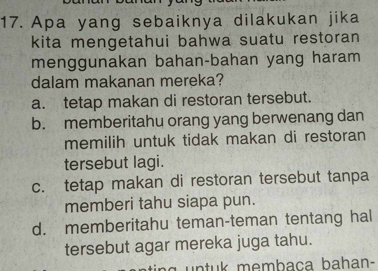 Apa yang sebaiknya dilakukan jika
kita mengetahui bahwa suatu restoran 
menggunakan bahan-bahan yang haram
dalam makanan mereka?
a. tetap makan di restoran tersebut.
b. memberitahu orang yang berwenang dan
memilih untuk tidak makan di restoran
tersebut lagi.
c. tetap makan di restoran tersebut tanpa
memberi tahu siapa pun.
d. memberitahu teman-teman tentang hal
tersebut agar mereka juga tahu.
m e m b aca ba han-