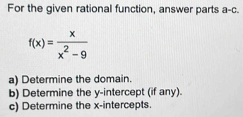 For the given rational function, answer parts a-c.
f(x)= x/x^2-9 
a) Determine the domain. 
b) Determine the y-intercept (if any). 
c) Determine the x-intercepts.