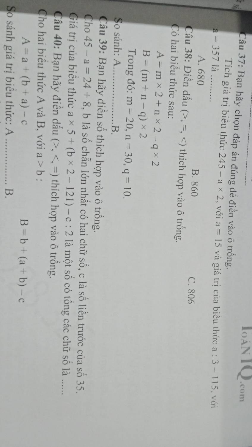 10AN 1 Q.com
số
Câu 37: Bạn hãy chọn đáp án đúng để điền vào ô trống.
Tích giá trị biểu thức 245-a* 2 , với a=15
a=357 là _và giá trị của biêu thức a:3-115 , với
A. 680
B. 860 C. 806
Câu 38: Điền dấu (>,=, thích hợp vào ô trống.
Có hai biểu thức sau:
A=m* 2+n* 2-q* 2
B=(m+n-q)* 2
Trong đó: m=20, n=30, q=10. 
So sánh: A_
B.
Câu 39: Bạn hãy điền số thích hợp vào ô trống.
Cho 45-a=24+8 , b là số chẵn lớn nhất có hai chữ số, c là số liền trước của số 35.
Giá trị của biểu thức a* 5+(b* 2-121)-c:2 là một số có tông các chữ số là .......
Câu 40: Bạn hãy điền dấu (>, thích hợp vào ô trống.
Cho hai biểu thức A và B, với a>b :
A=a+(b+a)-c
B=b+(a+b)-c
So sánh giá trị biểu thức: A _B.