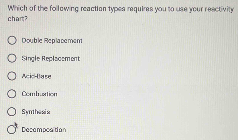 Which of the following reaction types requires you to use your reactivity
chart?
Double Replacement
Single Replacement
Acid-Base
Combustion
Synthesis
Decomposition