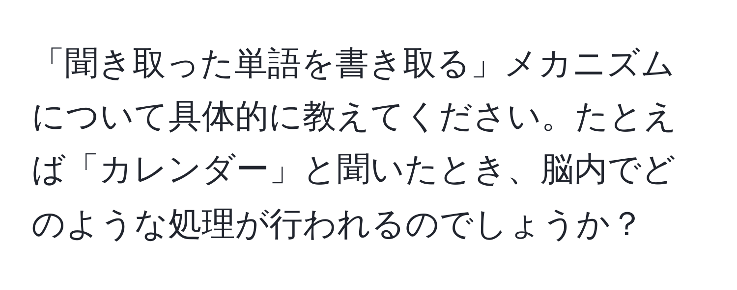 「聞き取った単語を書き取る」メカニズムについて具体的に教えてください。たとえば「カレンダー」と聞いたとき、脳内でどのような処理が行われるのでしょうか？