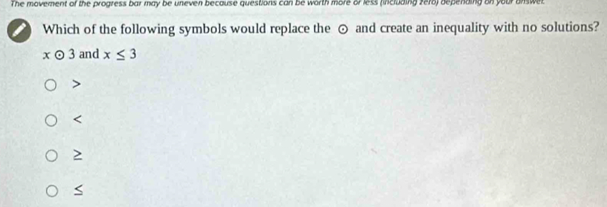 The movement of the progress bar may be uneven because questions can be worth more or less (including zero) depending on your answet
Which of the following symbols would replace the ⊙ and create an inequality with no solutions?
xodot 3 and x≤ 3

S