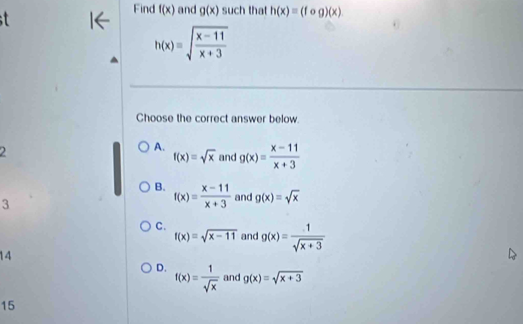 Find
a f(x) and g(x) such that h(x)equiv (fog)(x)
h(x)=sqrt(frac x-11)x+3
Choose the correct answer below.
A.
2 and g(x)= (x-11)/x+3 
f(x)=sqrt(x)
B. f(x)= (x-11)/x+3  and g(x)=sqrt(x)
3
C.
f(x)=sqrt(x-11) and g(x)= 1/sqrt(x+3) 
14
D. f(x)= 1/sqrt(x)  and g(x)=sqrt(x+3)
15