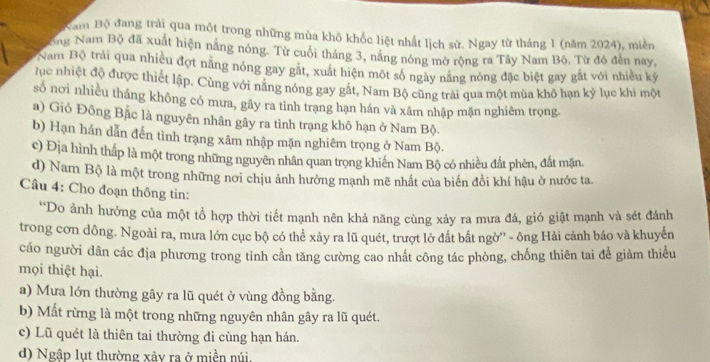 Năm Bộ đang trải qua một trong những mùa khô khốc liệt nhất lịch sử. Ngay từ tháng 1 (năm 2024), miền
ong Nam Bộ đã xuất hiện nắng nóng. Từ cuối tháng 3, năng nóng mở rộng ra Tây Nam Bộ. Từ đó đến nay,
Nam Bộ trải qua nhiều đợt nắng nóng gay gắt, xuất hiện một số ngày nắng nóng đặc biệt gay gắt với nhiều kỳ
lục nhiệt độ được thiết lập, Cùng với nắng nóng gay gắt, Nam Bộ cũng trài qua một mùa khô hạn kỷ lục khi một
số nơi nhiều tháng không có mưa, gây ra tình trạng hạn hán và xâm nhập mặn nghiêm trọng.
a) Gió Đông Bắc là nguyên nhân gây ra tình trạng khô hạn ở Nam Bộ.
b) Hạn hán dẫn đến tình trạng xâm nhập mặn nghiêm trọng ở Nam Bộ.
c) Địa hình thấp là một trong những nguyên nhân quan trọng khiến Nam Bộ có nhiều đất phèn, đất mặn
d) Nam Bộ là một trong những nơi chịu ảnh hưởng mạnh mẽ nhất của biến đổi khí hậu ở nước ta.
Câu 4: Cho đoạn thông tin:
*Do ảnh hưởng của một tổ hợp thời tiết mạnh nên khả năng cùng xảy ra mưa đá, gió giật mạnh và sét đánh
trong cơn dông. Ngoài ra, mưa lớn cục bộ có thể xảy ra lũ quét, trượt lở đất bắt ngờ'' - ông Hải cảnh báo và khuyến
cáo người dân các địa phương trong tỉnh cần tăng cường cao nhất công tác phòng, chống thiên tai để giảm thiều
mọi thiệt hại.
a) Mưa lớn thường gây ra lũ quét ở vùng đồng bằng.
b) Mất rừng là một trong những nguyên nhân gây ra lũ quét.
c) Lũ quét là thiên tai thường đi cùng hạn hán.
d) Ngập lụt thường xảy ra ở miền núi.