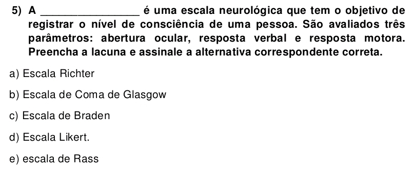 A _ é uma escala neurológica que tem o objetivo de
registrar o nível de consciência de uma pessoa. São avaliados três
parâmetros: abertura ocular, resposta verbal e resposta motora.
Preencha a lacuna e assinale a alternativa correspondente correta.
a) Escala Richter
b) Escala de Coma de Glasgow
c) Escala de Braden
d) Escala Likert.
e) escala de Rass