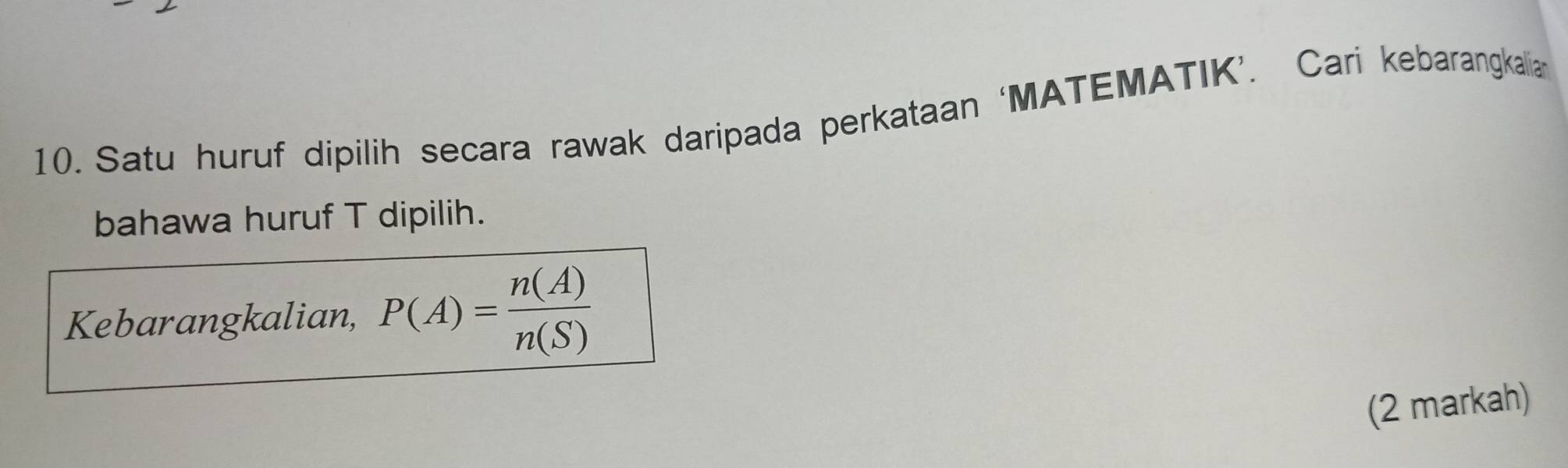 Satu huruf dipilih secara rawak daripada perkataan ‘MATEMATIK’. Cari kebarangkalia 
bahawa huruf T dipilih. 
Kebarangkalian, P(A)= n(A)/n(S) 
(2 markah)