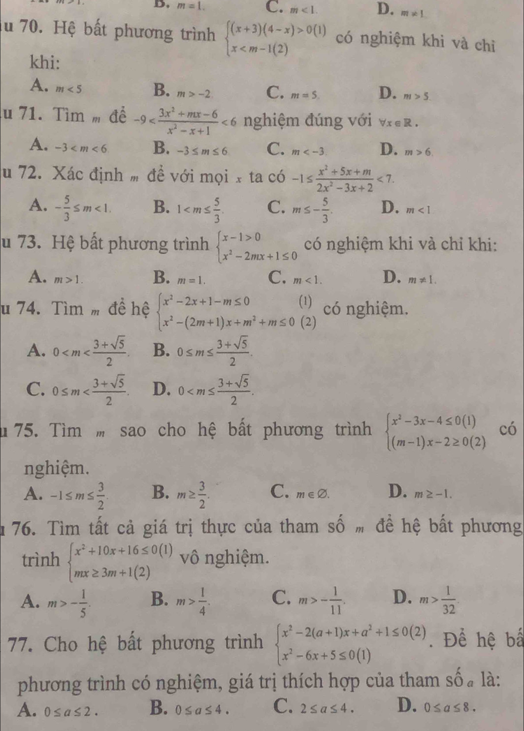 D. m=1. C. m<1. D. m!= 1
lu 70. Hệ bất phương trình beginarrayl (x+3)(4-x)>0(1) x có nghiệm khi và chỉ
khi:
A. m<5</tex>
D.
B. m>-2. C. m=S. m>5.
u 71. Tìm m để -9 <6</tex> nghiệm đúng với forall x∈ R.
D.
A. -3 B. -3≤ m≤ 6 C. m m>6.
u 72. Xác định m đề với mọi x ta có -1≤  (x^2+5x+m)/2x^2-3x+2 <7.
A. - 5/3 ≤ m<1. B. 1 C. m≤ - 5/3 . D. m<1</tex>
u 73. Hệ bất phương trình beginarrayl x-1>0 x^2-2mx+1≤ 0endarray. có nghiệm khi và chỉ khi:
B.
C.
A. m>1. m=1. m<1. D. m!= 1.
u 74. Tìm m đề hệ beginarrayl x^2-2x+1-m≤ 0(1) x^2-(2m+1)x+m^2+m≤ 0(2)endarray. có nghiệm.
A. 0 B. 0≤ m≤  (3+sqrt(5))/2 .
C. 0≤ m D. 0
u 75. Tìm  sao cho hệ bất phương trình beginarrayl x^2-3x-4≤ 0(1) (m-1)x-2≥ 0(2)endarray. có
nghiệm.
C. m∈ varnothing .
A. -1≤ m≤  3/2 . B. m≥  3/2 . D. m≥ -1.
176. Tìm tất cả giá trị thực của tham shat Om đề hệ bất phương
trình beginarrayl x^2+10x+16≤ 0(1) mx≥ 3m+1(2)endarray. vô nghiệm.
A. m>- 1/5 . m> 1/4 . m>- 1/11 . D. m> 1/32 .
B.
C.
77. Cho hệ bất phương trình beginarrayl x^2-2(a+1)x+a^2+1≤ 0(2) x^2-6x+5≤ 0(1)endarray.. Để hệ bấ
phương trình có nghiệm, giá trị thích hợp của tham số . là:
A. 0≤ a≤ 2. B. 0≤ a≤ 4. C. 2≤ a≤ 4. D. 0≤ a≤ 8.