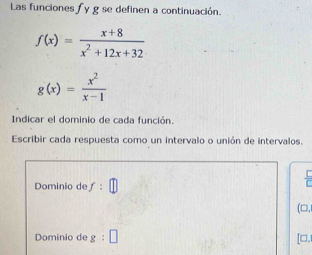 Las funciones fy g se definen a continuación.
f(x)= (x+8)/x^2+12x+32 
g(x)= x^2/x-1 
Indicar el dominio de cada función. 
Escribir cada respuesta como un intervalo o unión de intervalos. 
Dominio de f : 
(□, 
Dominio de g:□