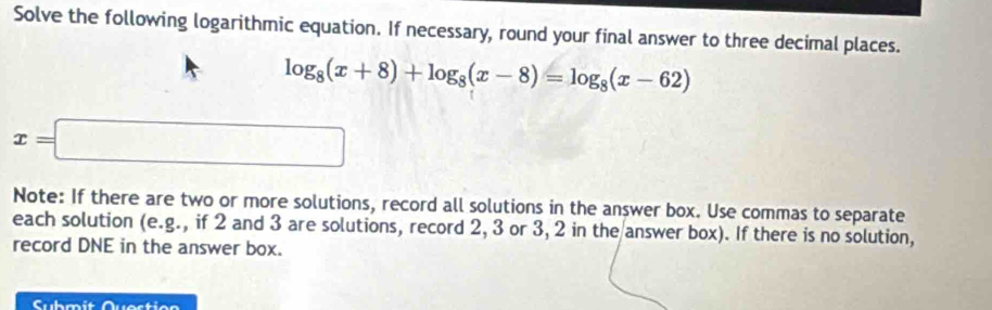 Solve the following logarithmic equation. If necessary, round your final answer to three decimal places.
log _8(x+8)+log _8(x-8)=log _8(x-62)
x=□
Note: If there are two or more solutions, record all solutions in the answer box. Use commas to separate 
each solution (e. g. ., if 2 and 3 are solutions, record 2, 3 or 3, 2 in the answer box). If there is no solution, 
record DNE in the answer box. 
Submit