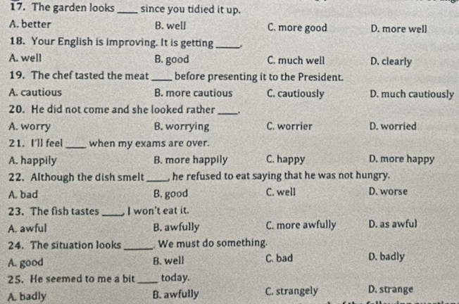 The garden looks since you tidied it up.
A. better B. well C. more good D. more well
18. Your English is improving. It is getting_
A. well B. good C. much well D. clearly
19. The chef tasted the meat _before presenting it to the President.
A. cautious B. more cautious C. cautiously D. much cautiously
20. He did not come and she looked rather _.
A. worry B. worrying C. worrier D. worried
21. I'll feel _when my exams are over.
A. happily B. more happily C. happy D. more happy
22.Although the dish smelt _he refused to eat saying that he was not hungry.
A. bad B. good C. well D. worse
23. The fish tastes _I won't eat it.
A. awful B. awfully C. more awfully D. as awful
24. The situation looks _ We must do something.
A. good B. well C. bad D. badly
25. He seemed to me a bit _today.
A. badly B. awfully C. strangely D. strange