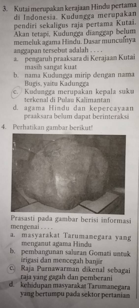 Kutai merupakan kerajaan Hindu pertama
di Indonesia. Kudungga merupakan
pendiri sekaligus raja pertama Kutai.
Akan tetapi, Kudungga dianggap belum
memeluk agama Hindu. Dasar munculnya
anggapan tersebut adalah . . . .
a. pengaruh praaksara di Kerajaan Kutai
masih sangat kuat
b. nama Kudungga mirip dengan nama
Bugis, yaitu Kadungga
c. Kudungga merupakan kepala suku
terkenal di Pulau Kalimantan
d. agama Hindu dan kepercayaan
praaksara belum dapat berinteraksi
4. Perhatikan gambar berikut!
Prasasti pada gambar berisi informasi
mengenai . . . .
a. masyarakat Tarumanegara yang
menganut agama Hindu
b. pembangunan saluran Gomati untuk
irigasi dan mencegah banjir
c. Raja Purnawarman dikenal sebagai
raja yang gagah dan pemberani
d. kehidupan masyarakat Tarumanegara
yang bertumpu pada sektor pertanian