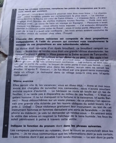 nom relatif qui convient. Dans las phrases suivantes, remplacez les points de suspension par le pro
Le garçon ...vous avez rencontré pourrait bien être mon frère. - Le chemin
par ...nous sormes passès est certainement le plus court. - Le clocher
vous devinez la flèche est celui de Saint-Hilaire. — L'impasse dans ...il s'étais
engagé était bordée de vieilles maisons toutes fleuries. - Voilà mon ami
Renaud avec ...je viens de faire un voyage en Espagne. — Pérsonne n'avait
mesuré les dangers ...nous allions nous exposer. — J'ai entendu dimanche
dernier au concert cette vaise de Ravel ...vous m'aviez parié. (Maurois) — Au
coin de la rue il y avait une confiserie ...les trois amies avaient coutume de
s'arrêter avant de rentrer chez elles. (Troyat)
2  Chacune des phrases suivantes est composée de deux propositions
indépendantes. A l'aide du pronom qui convient vous transformerez la
seconde de ces propositions en une subordonnée relative.
La rivière était couverte d'un épais brouillard; ce brouillard rampait sur
l'eau. — Notre lieu de rendez-vous était une grande bâtisse abandonnée ; les
ronces l'avaient e wahie. — Vous passerez la Seine au pont de Tancarville :
pus eperceves d'iel les pylônes et les câbles de ce pont. - Ma copie n'est
us dans mon cartable; je ly avais pouriant mise. — Dominique est un
h ave garcon, le lui fais entièrement confiance. — Les enfants se sont sau-
vés par la porte du jardin ; le loquet de cette porte n'était pas fermé. - Les
feuilles ne murmuraient plus dans les arbrès: aucun vent ne venait les
éveiller. (d'après P. Gascar) — Je fus élevé par une grand-tante maternelle
Guéhenno)  dans un village: je demeurai dans ce village jusqu'à cinq ans. (d'après
3  Même exercice
Elles seront vite là, les vacances : vous en rêvez déjà. - Anne et moi nous
avons été chargées de surveiller nos camarades; nous n'avons pourtant
aucune espèce d'autorité. — Le hérisson se roula en boule sur un tas de
feuilles : il ne tarda pas à disparaître au milieu de ces feuilles. — C'était un
galant homme; il ne lui manquait ni la fortune ni la naissance. (d'après Bal-
zac) — Nous débouchâmes sur un vaste plateau ; de ce plateau l'on aperce-
vait une grande ville éclairée par les rayons obliques du soleil levant. (d'a-
près J. Lhôte) — Deux violoneux grattaient leur instrument; au son de cet
instrument hommes et femmes dansaient une sorte de farandole. — Je télé-
phone au médecin ; je vais lui demander un rendez-vous. — En entrant sous
la voûte des arbres on respirait la fraîcheur de la terre humide ; les feux du
soleil pénétraient à peine à travers cette voûte.
4 Indíquez la fonction du pronom dont dans les phrases suivantes.
Les campeurs parvinrent au ruisseau, dont le cours se poursuïvait sous les
sapins. — Je ne vous communique que les informations dont je suis certain.
Les misères dont il est accablé l'ont rendu morose. — Le soir dont je parle