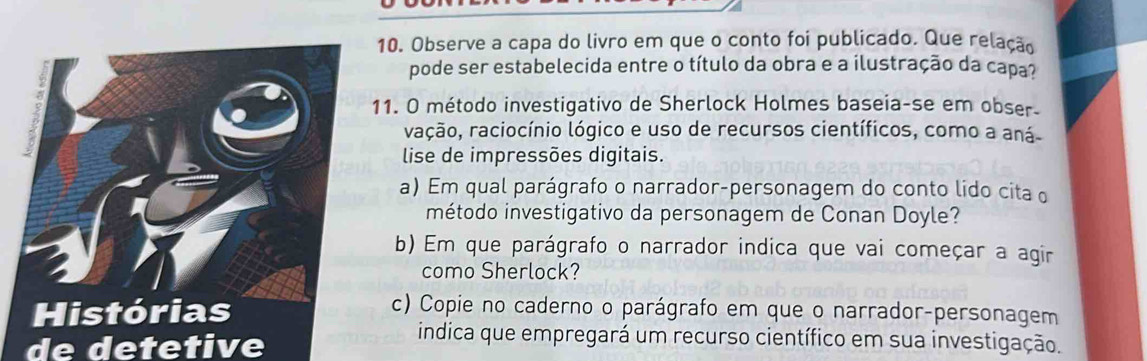 Observe a capa do livro em que o conto foi publicado. Que relação 
pode ser estabelecida entre o título da obra e a ilustração da capa? 
1. O método investigativo de Sherlock Holmes baseia-se em obser. 
vação, raciocínio lógico e uso de recursos científicos, como a aná 
lise de impressões digitais. 
a) Em qual parágrafo o narrador-personagem do conto lido cita o 
método investigativo da personagem de Conan Doyle? 
b) Em que parágrafo o narrador indica que vai começar a agir 
como Sherlock? 
c) Copie no caderno o parágrafo em que o narrador-personagem 
de detetive 
indica que empregará um recurso científico em sua investigação.