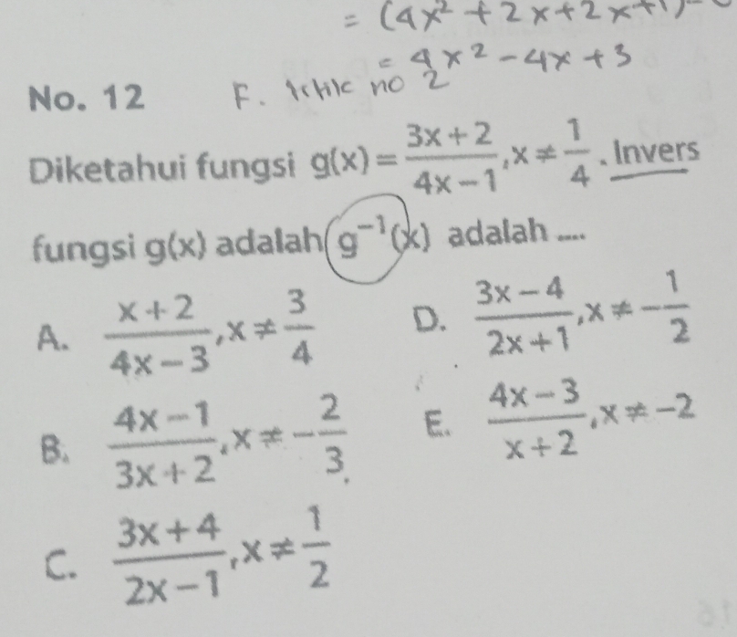 No. 12
Diketahui fungsi g(x)= (3x+2)/4x-1 , x!=  1/4 . Invers
fungsi g(x) adalah g^(-1)(x) adalah ....
A.  (x+2)/4x-3 , x!=  3/4  D.  (3x-4)/2x+1 , x!= - 1/2 
B.  (4x-1)/3x+2 , x!= - 2/3  E.  (4x-3)/x+2 , x!= -2
C.  (3x+4)/2x-1 , x!=  1/2 