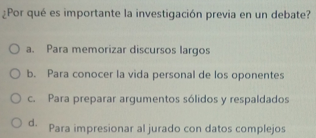 ¿Por qué es importante la investigación previa en un debate?
a. Para memorizar discursos largos
b. Para conocer la vida personal de los oponentes
c. Para preparar argumentos sólidos y respaldados
d. Para impresionar al jurado con datos complejos