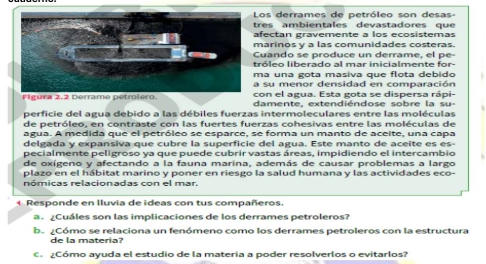 Los derrames de petróleo son desas- 
res ambientales devastadores que 
fectan gravemente a los ecosistemas 
arinos y a las comunidades costeras. 
uando se produce un derrame, el pe- 
róleo liberado al mar inicialmente for- 
a una gota masiva que flota debido 
su menor densidad en comparación 
on el agua. Esta gota se dispersa rápi- 
damente, extendiéndose sobre la su- 
perficie del agua debido a las débiles fuerzas intermoleculares entre las moléculas 
de petróleo, en contraste con las fuertes fuerzas cohesivas entre las moléculas de 
agua. A medida que el petróleo se esparce, se forma un manto de aceite, una capa 
delgada y expansiva que cubre la superficie del agua. Este manto de aceite es es- 
pecialmente peligroso ya que puede cubrir vastas áreas, impidiendo el intercambio 
de oxígeno y afectando a la fauna marina, además de causar problemas a largo 
plazo en el hábitat marino y poner en riesgo la salud humana y las actividades eco- 
nómicas relacionadas con el mar. 
Responde en lluvia de ideas con tus compañeros. 
a. ¿Cuáles son las implicaciones de los derrames petroleros? 
b. ¿Cómo se relaciona un fenómeno como los derrames petroleros con la estructura 
de la materia? 
c ¿Cómo ayuda el estudio de la materia a poder resolverlos o evitarlos?