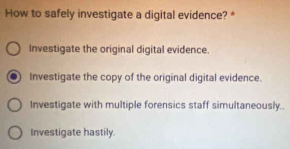 How to safely investigate a digital evidence? *
Investigate the original digital evidence.
Investigate the copy of the original digital evidence.
Investigate with multiple forensics staff simultaneously..
Investigate hastily.