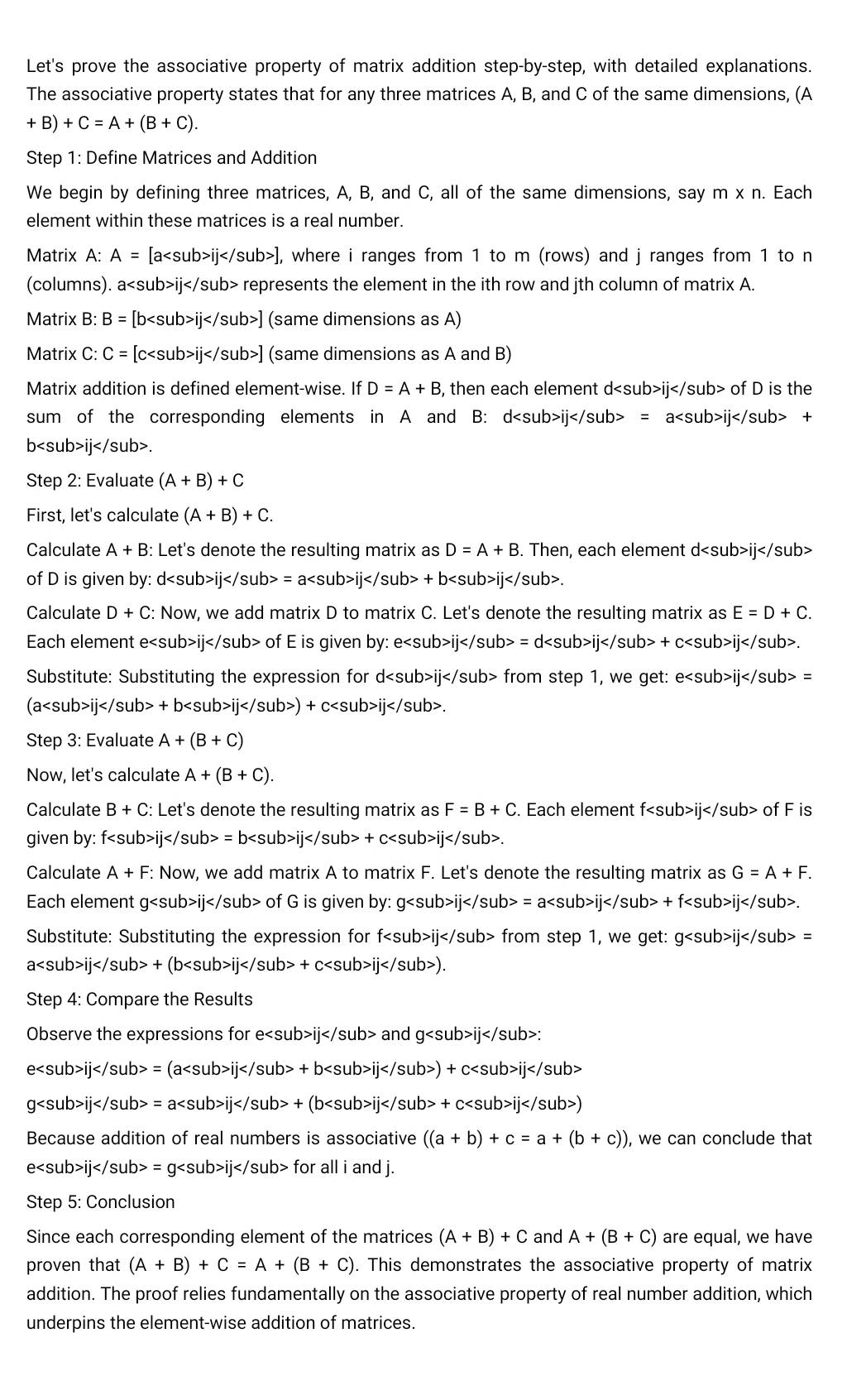 Let's prove the associative property of matrix addition step-by-step, with detailed explanations.
The associative property states that for any three matrices A, B, and C of the same dimensions, (A
+B)+C=A+(B+C).
Step 1: Define Matrices and Addition
We begin by defining three matrices, A, B, and C, all of the same dimensions, say m* n. Each
element within these matrices is a real number.
Matrix A: A=[aij] , where i ranges from 1 to m (rows) and j ranges from 1 to n
(columns). aijre presents the element in the ith row and jth column of matrix A.
Matrix B B=[bij] (same dimensions as A)
Matrix C: C=[cij] (same dimensions as A and B)
Matrix addition is defined element-wise. If D=A+B , then each element dij of D is the
sum of the corresponding elements in A and B: dij =aij+
bij
Step 2: Evaluate (A+B)+C
First, let's calculate (A+B)+C.
Calculate A+B : Let's denote the resulting matrix as D=A+B. Then, each element dij
of D is given by: dij =aij+bij</ /sub>.
Calculate D+C : Now, we add matrix D to matrix C. Let's denote the resulting matrix as E=D+C.
Each element eij of E is given by: eij=dij+cij.
Substitute: Substituting the expression for dijfr om step 1, we get: eij=
(aij+bij)+cij.
Step 3: Evaluate A+(B+C)
Now, let's calculate A+(B+C).
Calculate B+C : Let's denote the resulting matrix as F=B+C. Each element fijc of F is
given by: iij =bij+cij.
Calculate A+F: Now, we add matrix A to matrix F. Let's denote the resulting matrix as G=A+F.
Each element g 1 of G is given by: gij=aij+fij
Substitute: Substituting the expression for f Jb>IJ</ /sub> from step 1, we get: gij=
aij+(bij+cij).
Step 4: Compare the Results
Observe the expressions for eijandgij:
eij=(aij+bij)+cij
gij=aij+(bijij)
Because addition of real numbers is associative ((a+b)+c=a+(b+c)) , we can conclude that
eij=gij for all i and j.
Step 5: Conclusion
Since each corresponding element of the matrices (A+B)+C and A+(B+C) are equal, we have
proven that (A+B)+C=A+(B+C). This demonstrates the associative property of matrix
addition. The proof relies fundamentally on the associative property of real number addition, which
underpins the element-wise addition of matrices.