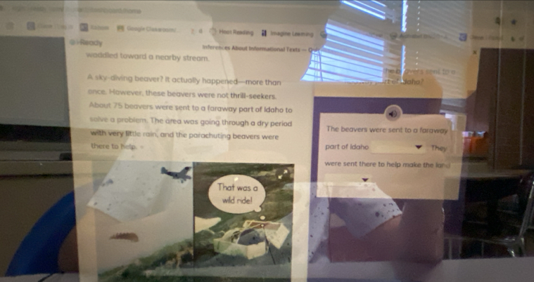 Gaogle Clakeoam/ Hoas Reading Imagine Leaming
@Ready inferences About Inforational Texts — C
waddled toward a nearby stream.
A sky-diving beaver? It actually happened—more than
once. However, these beavers were not thrill-seekers.
About 75 beavers were sent to a faraway part of Idaho to
solve a problem. The area was going through a dry period The beavers were sent to a faraway
with very little rain, and the parachuting beavers were
there to help. part of Idaho They
were sent there to help make the lan 
That was a
wild ride!