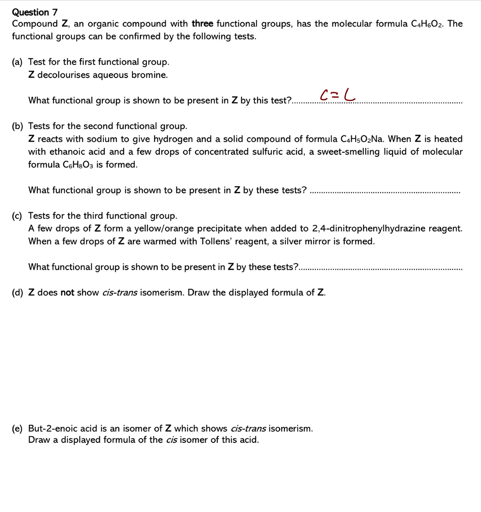 Compound Z, an organic compound with three functional groups, has the molecular formula C_4H_6O_2. The 
functional groups can be confirmed by the following tests. 
(a) Test for the first functional group. 
Z decolourises aqueous bromine. 
What functional group is shown to be present in Z by this test?_ 
(b) Tests for the second functional group.
Z reacts with sodium to give hydrogen and a solid compound of formula C_4H_5O_2Na. When Z is heated 
with ethanoic acid and a few drops of concentrated sulfuric acid, a sweet-smelling liquid of molecular 
formula C_6H_8O_3 is formed. 
What functional group is shown to be present in Z by these tests?_ 
(c) Tests for the third functional group. 
A few drops of Z form a yellow/orange precipitate when added to 2, 4 -dinitrophenylhydrazine reagent. 
When a few drops of Z are warmed with Tollens' reagent, a silver mirror is formed. 
What functional group is shown to be present in Z by these tests?_ 
(d) Z does not show cis-trans isomerism. Draw the displayed formula of Z. 
(e) But -2 -enoic acid is an isomer of Z which shows cis-trans isomerism. 
Draw a displayed formula of the c's isomer of this acid.