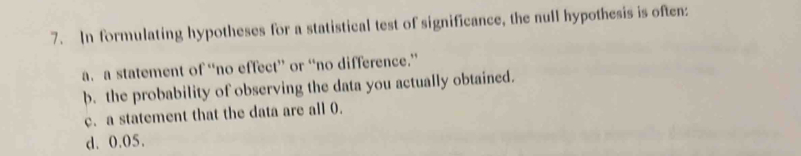 In formulating hypotheses for a statistical test of significance, the null hypothesis is often:
a. a statement of “no effect” or “no difference.”
b. the probability of observing the data you actually obtained.
c. a statement that the data are all 0.
d. 0.05.