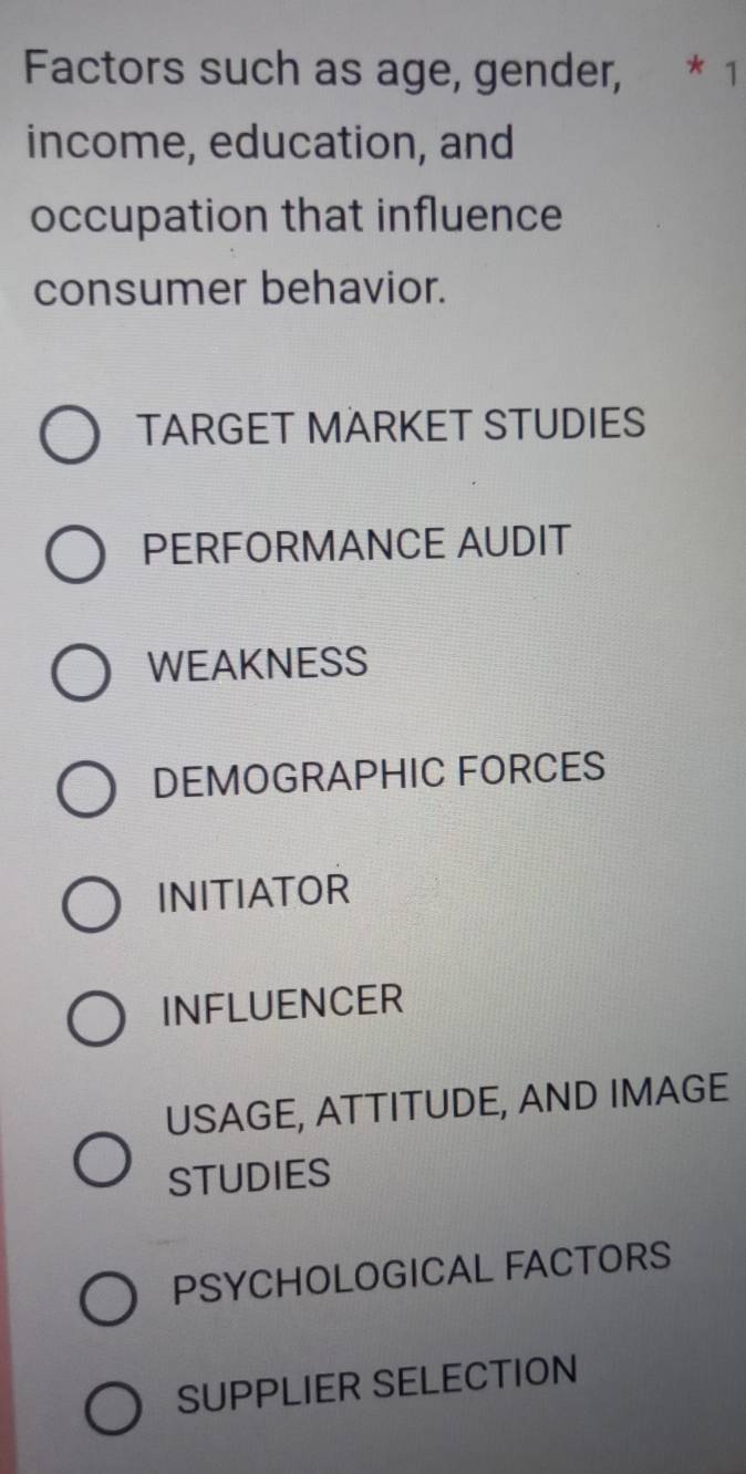 Factors such as age, gender, * 1
income, education, and
occupation that influence
consumer behavior.
TARGET MÄRKET STUDIES
PERFORMANCE AUDIT
WEAKNESS
DEMOGRAPHIC FORCES
INITIATOR
INFLUENCER
USAGE, ATTITUDE, AND IMAGE
STUDIES
PSYCHOLOGICAL FACTORS
SUPPLIER SELECTION