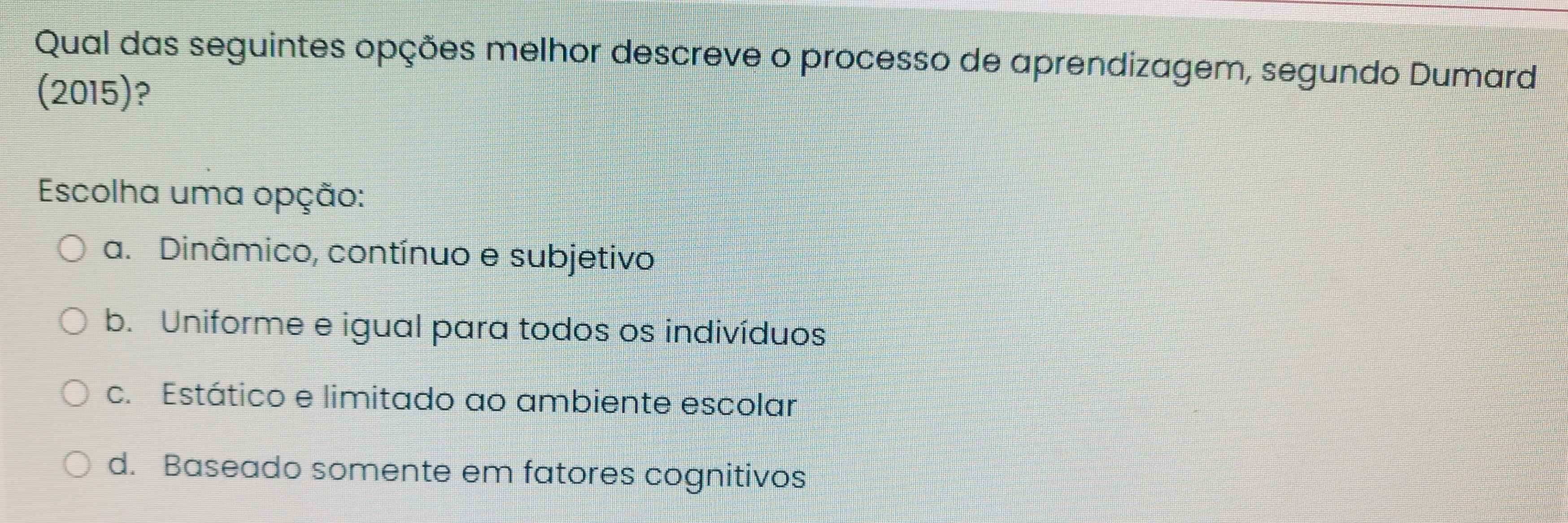 Qual das seguintes opções melhor descreve o processo de aprendizagem, segundo Dumard
(2015)?
Escolha uma opção:
a. Dinâmico, contínuo e subjetivo
b. Uniforme e igual para todos os indivíduos
c. Estático e limitado ao ambiente escolar
d. Baseado somente em fatores cognitivos