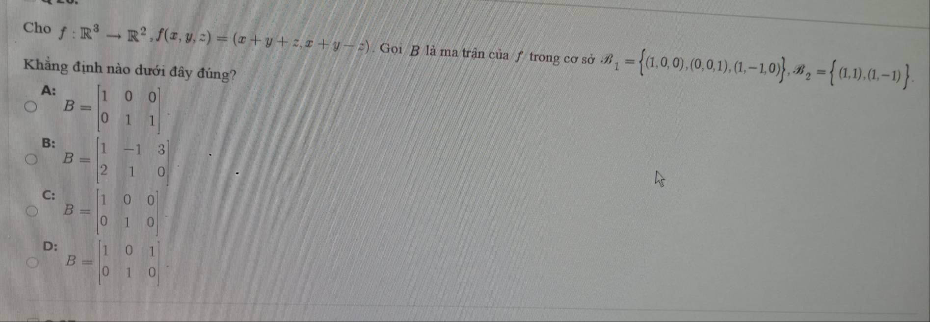 Cho f:R^3to R^2, f(x,y,z)=(x+y+z,x+y-z). Gọi B là ma trận của f trong cơ sở B_1= (1,0,0),(0,0,1),(1,-1,0) , B_2= (1,1),(1,-1). 
Khẳng định nào dưới đây đúng?
A: B=beginbmatrix 1&0&0 0&1&1endbmatrix.
B: B=beginbmatrix 1&-1&3 2&1&0endbmatrix
C: B=beginbmatrix 1&0&0 0&1&0endbmatrix
D: B=beginbmatrix 1&0&1 0&1&0endbmatrix.