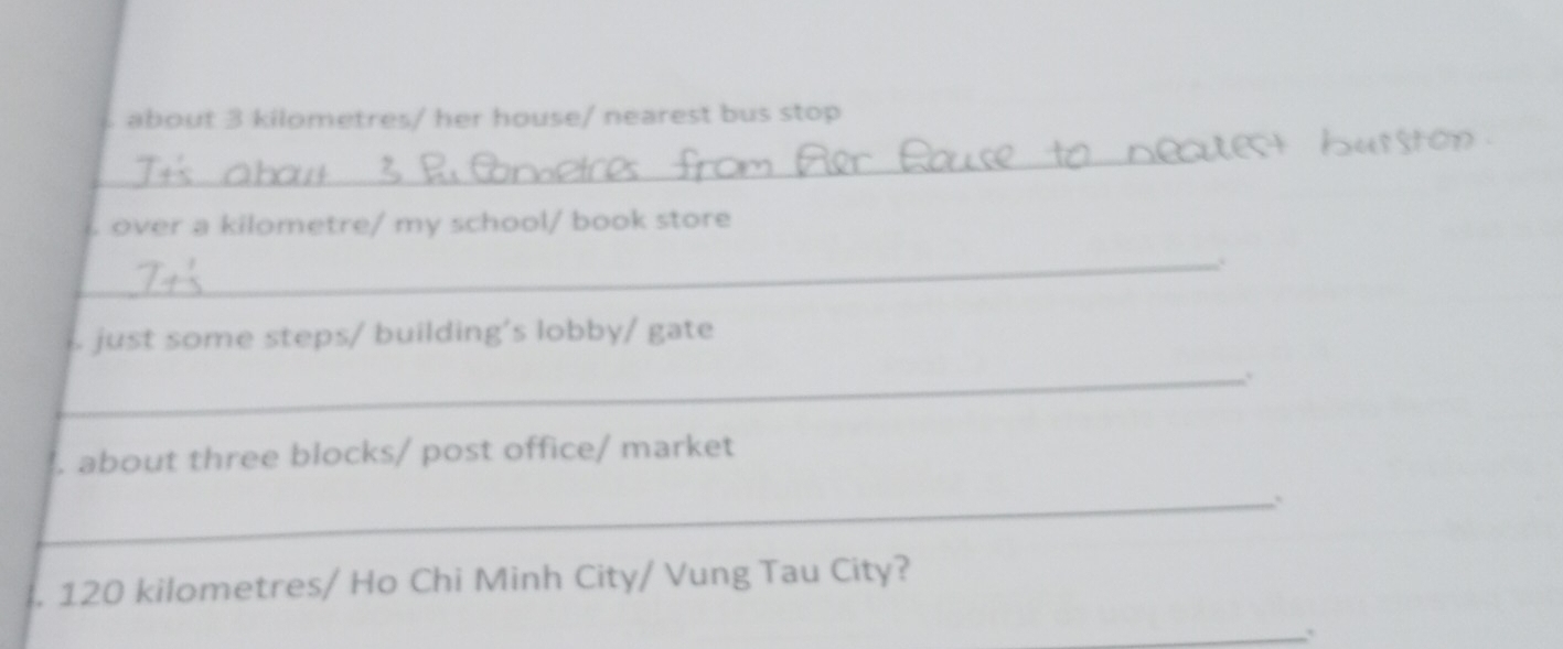 about 3 kilometres/ her house/ nearest bus stop 
_ 
o 
over a kilometre/ my school/ book store 
_. 
just some steps/ building's lobby/ gate 
_. 
. about three blocks/ post office/ market 
_ 
. 120 kilometres / Ho Chi Minh City/ Vung Tau City? 
_.