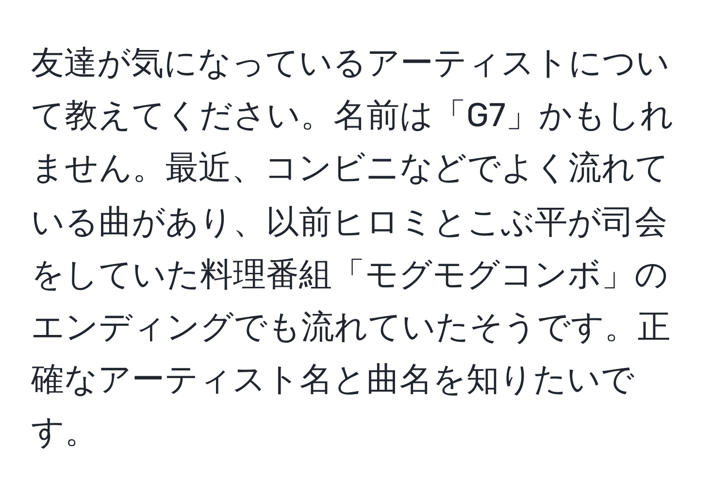 友達が気になっているアーティストについて教えてください。名前は「G7」かもしれません。最近、コンビニなどでよく流れている曲があり、以前ヒロミとこぶ平が司会をしていた料理番組「モグモグコンボ」のエンディングでも流れていたそうです。正確なアーティスト名と曲名を知りたいです。