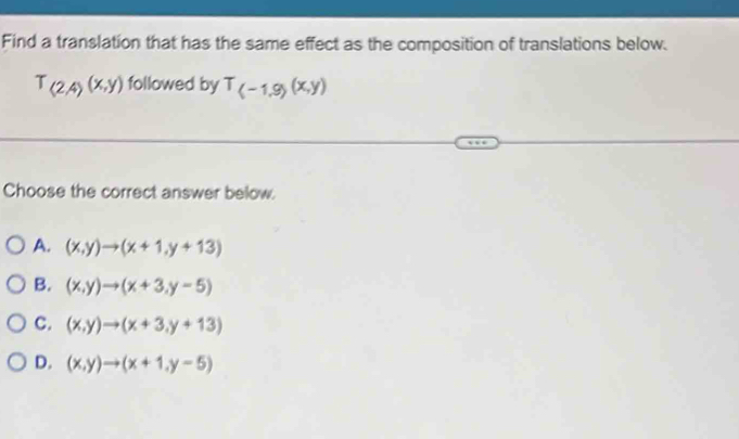 Find a translation that has the same effect as the composition of translations below.
T_(2,4)(x,y) followed by T_(-1,9)(x,y)
Choose the correct answer below.
A. (x,y)to (x+1,y+13)
B. (x,y)to (x+3,y-5)
C. (x,y)to (x+3,y+13)
D. (x,y)to (x+1,y-5)