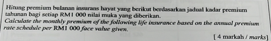 Hitung premium bulanan insurans hayat yang berikut berdasarkan jadual kadar premium 
tahunan bagi setiap RM1 000 nilai muka yang diberikan. 
Calculate the monthly premium of the following life insurance based on the annual premium 
rate schedule per RM1 000 face value given. 
[ 4 markah / marks]