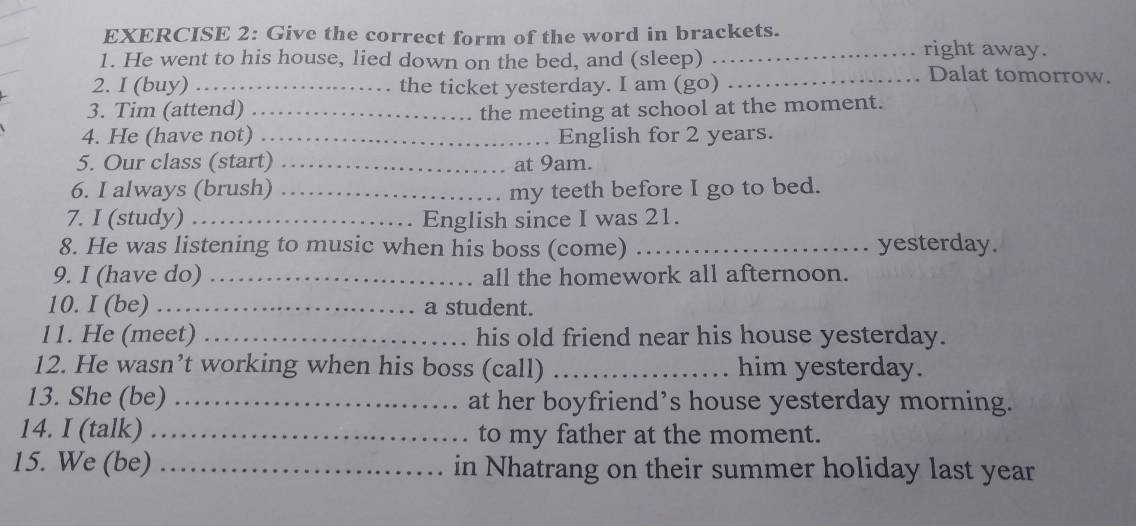 Give the correct form of the word in brackets. right away. 
1. He went to his house, lied down on the bed, and (sleep) Dalat tomorrow. 
2. I (buy) _the ticket yesterday. I am (go)_ 
3. Tim (attend) _the meeting at school at the moment. 
4. He (have not) _English for 2 years. 
5. Our class (start) _at 9am. 
6. I always (brush) _my teeth before I go to bed. 
7. I (study) _English since I was 21. 
8. He was listening to music when his boss (come) _yesterday. 
9. I (have do) _all the homework all afternoon. 
10. I (be) _a student. 
11. He (meet) _his old friend near his house yesterday. 
12. He wasn’t working when his boss (call) _him yesterday. 
13. She (be) _at her boyfriend’s house yesterday morning. 
14. I (talk) _to my father at the moment. 
15. We (be) _in Nhatrang on their summer holiday last year