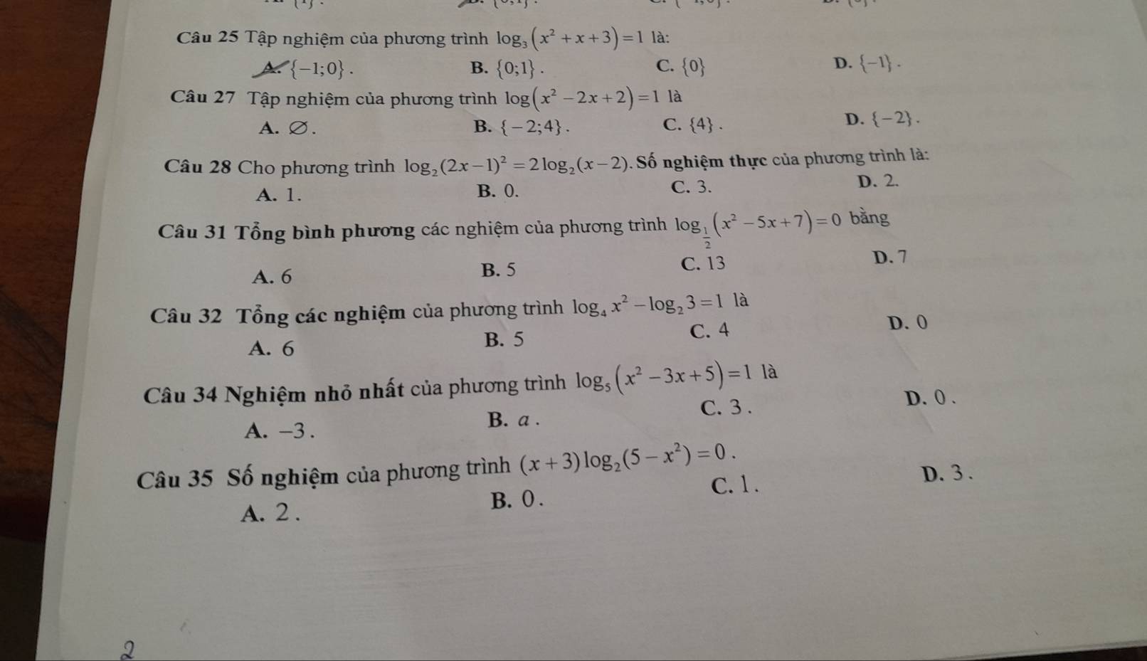 Tập nghiệm của phương trình log _3(x^2+x+3)=1 là:
 -1;0.
D.
B.  0;1. C.  0  -1. 
Câu 27 Tập nghiệm của phương trình log (x^2-2x+2)=1 là
A.∅. B.  -2;4. C.  4.
D.  -2. 
Câu 28 Cho phương trình log _2(2x-1)^2=2log _2(x-2) Số nghiệm thực của phương trình là:
A. 1. C. 3. D. 2.
B. 0.
Câu 31 Tổng bình phương các nghiệm của phương trình log _ 1/2 (x^2-5x+7)=0 bằng
A. 6 B. 5
C. 13 D. 7
Câu 32 Tổng các nghiệm của phương trình log _4x^2-log _23=1 là
A. 6 B. 5 C. 4 D. 0
Câu 34 Nghiệm nhỏ nhất của phương trình log _5(x^2-3x+5)=1 là
C. 3.
D. 0.
A. -3. B. a.
Câu 35 Số nghiệm của phương trình (x+3)log _2(5-x^2)=0. D. 3.
C. 1.
A. 2.
B. 0.