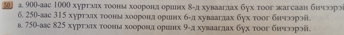 50 а. 900 -аас 1000 хуртэлх тоонь хооронηдеδοорίшιих δ -д хуваагдах бух тоог жагсаан бнчээрэі 
6. 250 -аас 315 хуртэлх тоонь хоорондеδοорίшеих б-д хуваагдах бух тоог бичээрэй. 
в. 750 -аас 825 хуртэлх гоонь хоорондδοоршеιих 9 -д хуваагдах бух тоог бичээрэй.