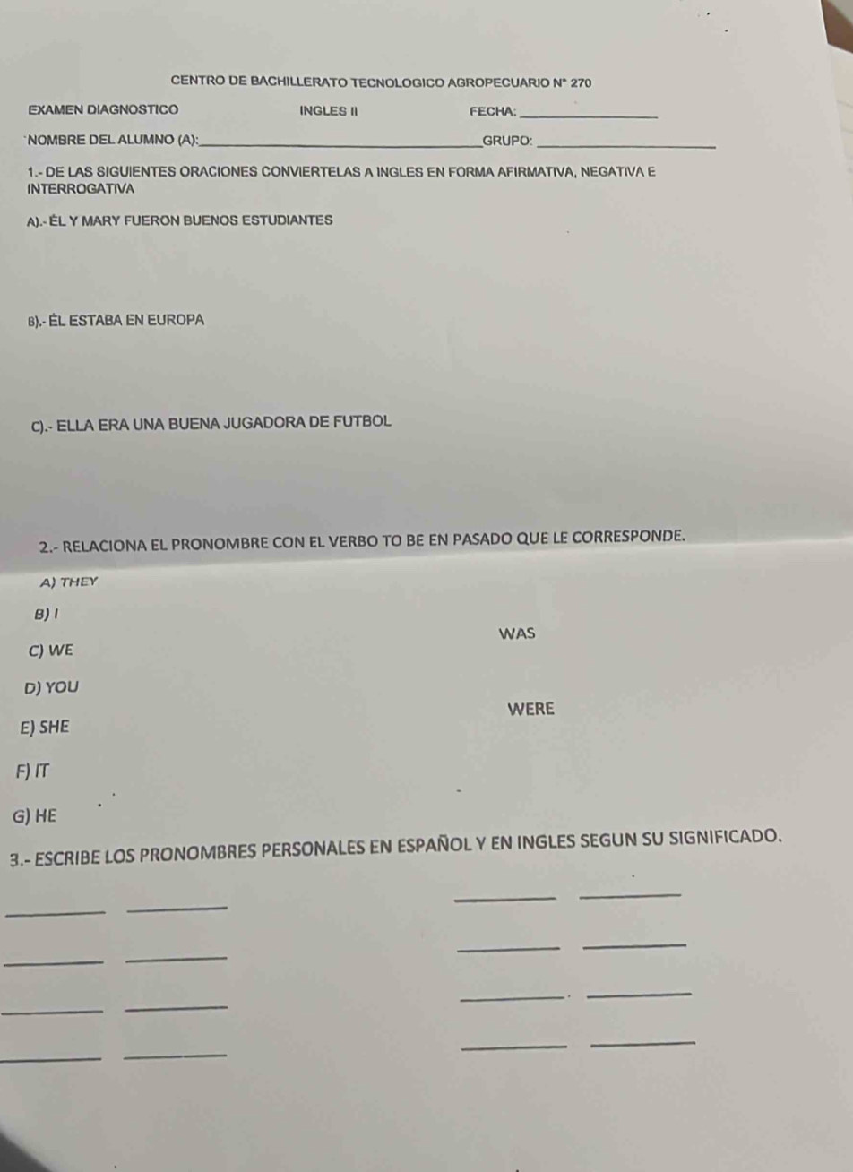 CENTRO DE BACHILLERATO TECNOLOGICO AGROPECUARIO N* 270
EXAMEN DIAGNOSTICO INGLES II FECHA:_
NOMBRE DEL ALUMNO (A): _GRUPO:_
1.- DE LAS SIGUIENTES ORACIONES CONVIERTELAS A INGLES EN FORMA AFIRMATIVA, NEGATIVA E
INTERROGATIVA
A).- ELY MARY FUERON BUENOS ESTUDIANTES
B).- ÉL ESTABA EN EURoPA
C).- ELLA ERA UNA BUENA JUGADORA DE FUTBOL
2.- RELACIONA EL PRONOMBRE CON EL VERBO TO BE EN PASADO QUE LE CORRESPONDE.
A) THEY
B) 1
C) WE WAS
D) YOU
WERE
E) SHE
F)IT
G) HE
3.- ESCRIBE LOS PRONOMBRES PERSONALES EN ESPAÑOL Y EN INGLES SEGUN SU SIGNIFICADO.
_
_
_
_
_
_
_
_
_
_
_
_.
_
_
_
_