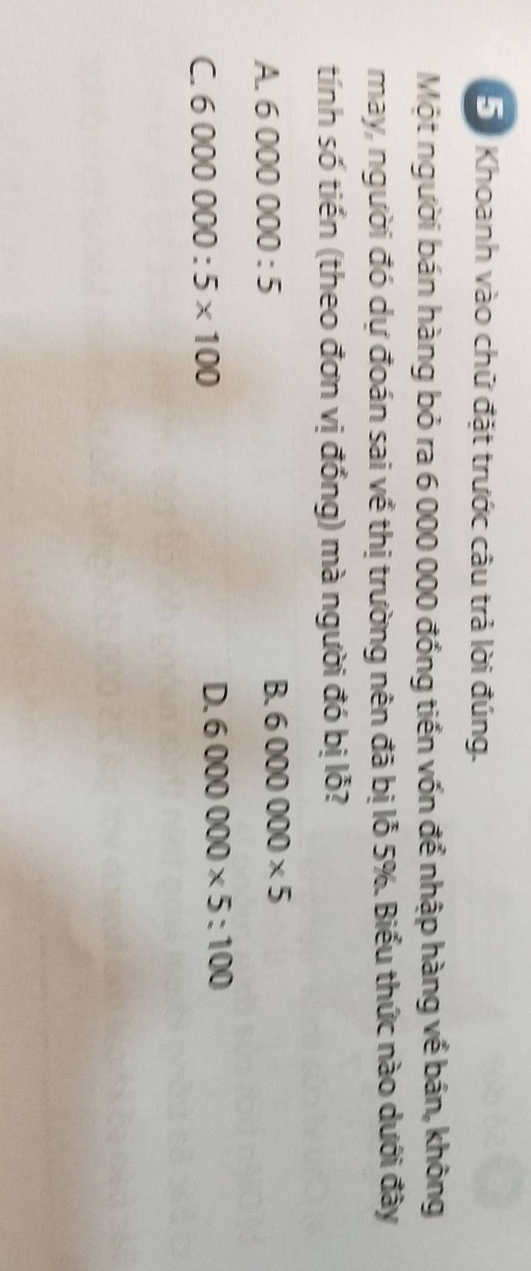 Khoanh vào chữ đặt trước câu trả lời đúng.
Một người bán hàng bỏ ra 6 000 000 đồng tiền vốn để nhập hàng về bán, không
may, người đó dự đoán sai về thị trường nên đã bị lỗ 5%. Biểu thức nào dưới đây
tính số tiền (theo đơn vị đồng) mà người đó bị lỗ?
A. 6000000:5 B. 6000000* 5
C 6000000:5* 100
D. 6000000* 5:100